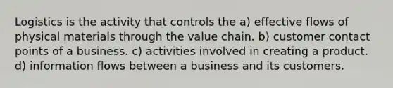 Logistics is the activity that controls the a) effective flows of physical materials through the value chain. b) customer contact points of a business. c) activities involved in creating a product. d) information flows between a business and its customers.