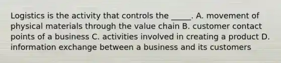 Logistics is the activity that controls the _____. A. movement of physical materials through the value chain B. customer contact points of a business C. activities involved in creating a product D. information exchange between a business and its customers