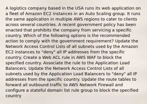 A logistics company based in the USA runs its web application on a fleet of Amazon EC2 instances in an Auto Scaling group. It runs the same application in multiple AWS regions to cater to clients across several countries. A recent government policy has been enacted that prohibits the company from servicing a specific country. Which of the following options is the recommended action to comply with the government requirement? Update the Network Access Control Lists of all subnets used by the Amazon EC2 instances to "deny" all IP addresses from the specific country. Create a Web ACL rule in AWS WAF to block the specified country. Associate the rule to the Application Load Balancers. Update the Network Access Control Lists of all subnets used by the Application Load Balancers to "deny" all IP addresses from the specific country. Update the route tables to forward all outbound traffic to AWS Network Firewall and configure a stateful domain list rule group to block the specified country