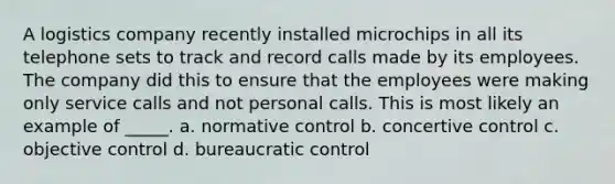 A logistics company recently installed microchips in all its telephone sets to track and record calls made by its employees. The company did this to ensure that the employees were making only service calls and not personal calls. This is most likely an example of _____. a. normative control b. concertive control c. objective control d. bureaucratic control