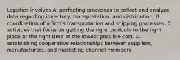 Logistics involves A. perfecting processes to collect and analyze data regarding inventory, transportation, and distribution. B. coordination of a firm's transportation and shipping processes. C. activities that focus on getting the right products to the right place at the right time at the lowest possible cost. D. establishing cooperative relationships between suppliers, manufacturers, and marketing channel members.