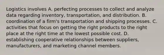 Logistics involves A. perfecting processes to collect and analyze data regarding inventory, transportation, and distribution. B. coordination of a firm's transportation and shipping processes. C. activities that focus on getting the right products to the right place at the right time at the lowest possible cost. D. establishing cooperative relationships between suppliers, manufacturers, and marketing channel members.