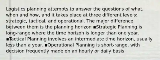 Logistics planning attempts to answer the questions of what, when and how, and it takes place at three different levels: strategic, tactical, and operational. The major difference between them is the planning horizon ▪Strategic Planning is long-range where the time horizon is longer than one year. ▪Tactical Planning involves an intermediate time horizon, usually <a href='https://www.questionai.com/knowledge/k7BtlYpAMX-less-than' class='anchor-knowledge'>less than</a> a year. ▪Operational Planning is short-range, with decision frequently made on an hourly or daily basis.