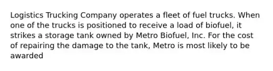 Logistics Trucking Company operates a fleet of fuel trucks. When one of the trucks is positioned to receive a load of biofuel, it strikes a storage tank owned by Metro Biofuel, Inc. For the cost of repairing the damage to the tank, Metro is most likely to be awarded​