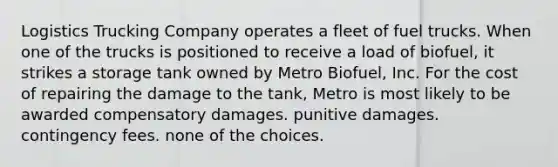 Logistics Trucking Company operates a fleet of fuel trucks. When one of the trucks is positioned to receive a load of biofuel, it strikes a storage tank owned by Metro Biofuel, Inc. For the cost of repairing the damage to the tank, Metro is most likely to be awarded​ compensatory damages. punitive damages. contingency fees. none of the choices.