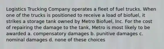 Logistics Trucking Company operates a fleet of fuel trucks. When one of the trucks is positioned to receive a load of biofuel, it strikes a storage tank owned by Metro Biofuel, Inc. For the cost of repairing the damage to the tank, Metro is most likely to be awarded a. compensatory damages b. punitive damages c. nominal damages d. none of these choices