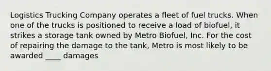 Logistics Trucking Company operates a fleet of fuel trucks. When one of the trucks is positioned to receive a load of biofuel, it strikes a storage tank owned by Metro Biofuel, Inc. For the cost of repairing the damage to the tank, Metro is most likely to be awarded ____ damages