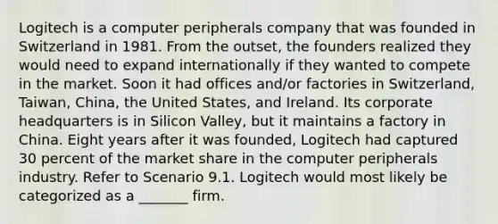 Logitech is a computer peripherals company that was founded in Switzerland in 1981. From the outset, the founders realized they would need to expand internationally if they wanted to compete in the market. Soon it had offices and/or factories in Switzerland, Taiwan, China, the United States, and Ireland. Its corporate headquarters is in Silicon Valley, but it maintains a factory in China. Eight years after it was founded, Logitech had captured 30 percent of the market share in the computer peripherals industry. Refer to Scenario 9.1. Logitech would most likely be categorized as a _______ firm.