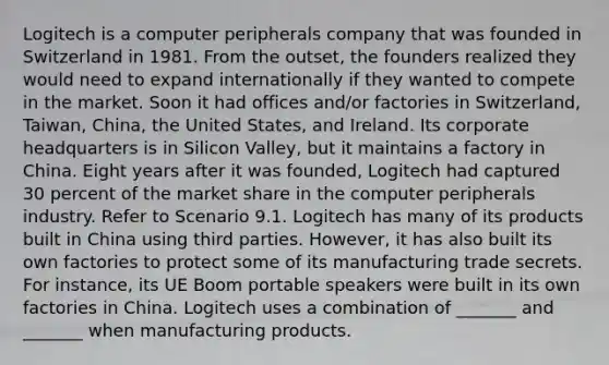 Logitech is a computer peripherals company that was founded in Switzerland in 1981. From the outset, the founders realized they would need to expand internationally if they wanted to compete in the market. Soon it had offices and/or factories in Switzerland, Taiwan, China, the United States, and Ireland. Its corporate headquarters is in Silicon Valley, but it maintains a factory in China. Eight years after it was founded, Logitech had captured 30 percent of the market share in the computer peripherals industry. Refer to Scenario 9.1. Logitech has many of its products built in China using third parties. However, it has also built its own factories to protect some of its manufacturing trade secrets. For instance, its UE Boom portable speakers were built in its own factories in China. Logitech uses a combination of _______ and _______ when manufacturing products.