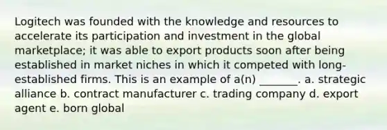 Logitech was founded with the knowledge and resources to accelerate its participation and investment in the global marketplace; it was able to export products soon after being established in market niches in which it competed with long-established firms. This is an example of a(n) _______. a. strategic alliance b. contract manufacturer c. trading company d. export agent e. born global