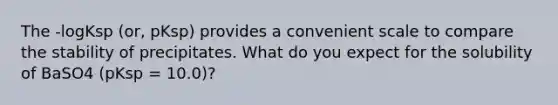 The -logKsp (or, pKsp) provides a convenient scale to compare the stability of precipitates. What do you expect for the solubility of BaSO4 (pKsp = 10.0)?