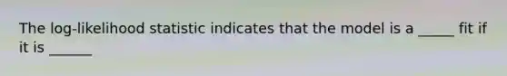 The log-likelihood statistic indicates that the model is a _____ fit if it is ______