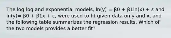 The log-log and exponential models, ln(y) = β0 + β1ln(x) + ε and ln(y)= β0 + β1x + ε, were used to fit given data on y and x, and the following table summarizes the regression results. Which of the two models provides a better fit?