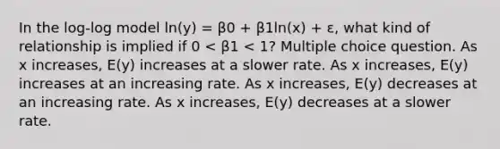 In the log-log model ln(y) = β0 + β1ln(x) + ε, what kind of relationship is implied if 0 < β1 < 1? Multiple choice question. As x increases, E(y) increases at a slower rate. As x increases, E(y) increases at an increasing rate. As x increases, E(y) decreases at an increasing rate. As x increases, E(y) decreases at a slower rate.