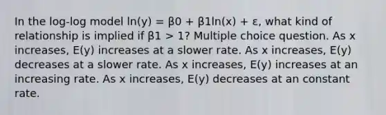 In the log-log model ln(y) = β0 + β1ln(x) + ε, what kind of relationship is implied if β1 > 1? Multiple choice question. As x increases, E(y) increases at a slower rate. As x increases, E(y) decreases at a slower rate. As x increases, E(y) increases at an increasing rate. As x increases, E(y) decreases at an constant rate.