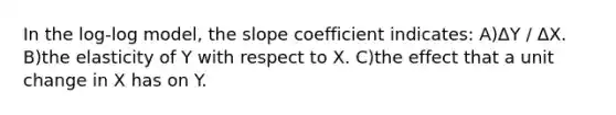 In the log-log model, the slope coefficient indicates: A)ΔY / ΔX. B)the elasticity of Y with respect to X. C)the effect that a unit change in X has on Y.