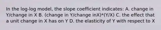 In the log-log model, the slope coefficient indicates: A. change in Y/change in X B. (change in Y/change inX)*(Y/X) C. the effect that a unit change in X has on Y D. the elasticity of Y with respect to X