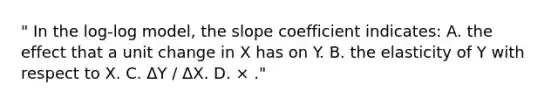 " In the log-log model, the slope coefficient indicates: A. the effect that a unit change in X has on Y. B. the elasticity of Y with respect to X. C. ΔY / ΔX. D. × ."