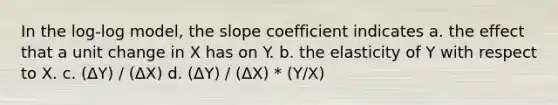 In the log-log model, the slope coefficient indicates a. the effect that a unit change in X has on Y. b. the elasticity of Y with respect to X. c. (ΔY) / (ΔX) d. (ΔY) / (ΔX) * (Y/X)