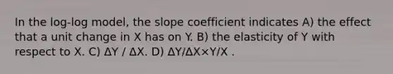 In the log-log model, the slope coefficient indicates A) the effect that a unit change in X has on Y. B) the elasticity of Y with respect to X. C) ΔY / ΔX. D) ∆Y/∆X×Y/X .