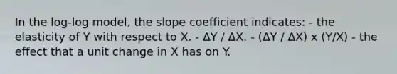 In the log-log model, the slope coefficient indicates: - the elasticity of Y with respect to X. - ΔY / ΔX. - (ΔY / ΔX) x (Y/X) - the effect that a unit change in X has on Y.