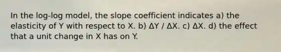 In the log-log model, the slope coefficient indicates a) the elasticity of Y with respect to X. b) ΔY / ΔX. c) ΔX. d) the effect that a unit change in X has on Y.