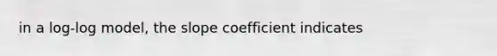 in a log-log model, the slope coefficient indicates