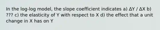 In the log-log model, the slope coefficient indicates a) ΔY / ΔX b) ??? c) the elasticity of Y with respect to X d) the effect that a unit change in X has on Y