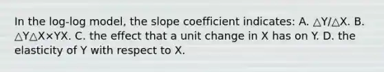 In the​ log-log model, the slope coefficient​ indicates: A. △Y/△X. B. △Y△X×YX. C. the effect that a unit change in X has on Y. D. the elasticity of Y with respect to X.