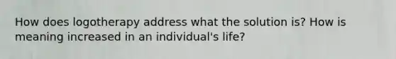 How does logotherapy address what the solution is? How is meaning increased in an individual's life?