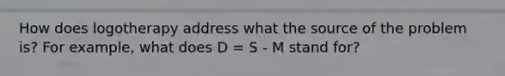 How does logotherapy address what the source of the problem is? For example, what does D = S - M stand for?