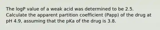 The logP value of a weak acid was determined to be 2.5. Calculate the apparent partition coefficient (Papp) of the drug at pH 4.9, assuming that the pKa of the drug is 3.8.