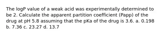 The logP value of a weak acid was experimentally determined to be 2. Calculate the apparent partition coefficient (Papp) of the drug at pH 5.8 assuming that the pKa of the drug is 3.6. a. 0.198 b. 7.36 c. 23.27 d. 13.7