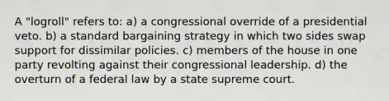 A "logroll" refers to: a) a congressional override of a presidential veto. b) a standard bargaining strategy in which two sides swap support for dissimilar policies. c) members of the house in one party revolting against their congressional leadership. d) the overturn of a federal law by a state supreme court.