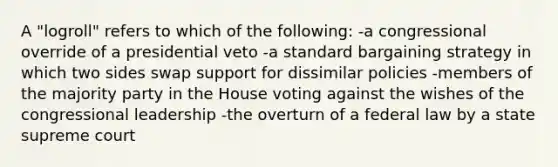 A "logroll" refers to which of the following: -a congressional override of a presidential veto -a standard bargaining strategy in which two sides swap support for dissimilar policies -members of the majority party in the House voting against the wishes of the congressional leadership -the overturn of a federal law by a state supreme court