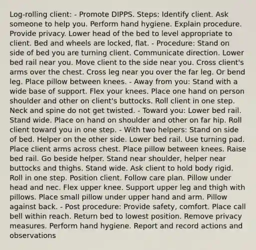 Log-rolling client: - Promote DIPPS. Steps: Identify client. Ask someone to help you. Perform hand hygiene. Explain procedure. Provide privacy. Lower head of the bed to level appropriate to client. Bed and wheels are locked, flat. - Procedure: Stand on side of bed you are turning client. Communicate direction. Lower bed rail near you. Move client to the side near you. Cross client's arms over the chest. Cross leg near you over the far leg. Or bend leg. Place pillow between knees. - Away from you: Stand with a wide base of support. Flex your knees. Place one hand on person shoulder and other on client's buttocks. Roll client in one step. Neck and spine do not get twisted. - Toward you: Lower bed rail. Stand wide. Place on hand on shoulder and other on far hip. Roll client toward you in one step. - With two helpers: Stand on side of bed. Helper on the other side. Lower bed rail. Use turning pad. Place client arms across chest. Place pillow between knees. Raise bed rail. Go beside helper. Stand near shoulder, helper near buttocks and thighs. Stand wide. Ask client to hold body rigid. Roll in one step. Position client. Follow care plan. Pillow under head and nec. Flex upper knee. Support upper leg and thigh with pillows. Place small pillow under upper hand and arm. Pillow against back. - Post procedure: Provide safety, comfort. Place call bell within reach. Return bed to lowest position. Remove privacy measures. Perform hand hygiene. Report and record actions and observations