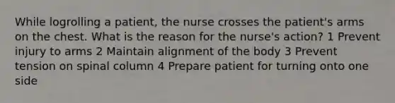 While logrolling a patient, the nurse crosses the patient's arms on the chest. What is the reason for the nurse's action? 1 Prevent injury to arms 2 Maintain alignment of the body 3 Prevent tension on spinal column 4 Prepare patient for turning onto one side