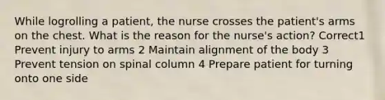 While logrolling a patient, the nurse crosses the patient's arms on the chest. What is the reason for the nurse's action? Correct1 Prevent injury to arms 2 Maintain alignment of the body 3 Prevent tension on spinal column 4 Prepare patient for turning onto one side