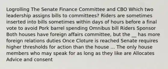 Logrolling The Senate Finance Committee and CBO Which two leadership assigns bills to committees? Riders are sometimes inserted into bills sometimes within days of hours before a final vote to avoid Pork barrel spending Omnibus bill Riders Sponsor Both houses have foreign affairs committee, but the __ has more foreign relations duties Once Cloture is reached Senate requires higher thresholds for action than the house ... The only house members who may speak for as long as they like are Allocates Advice and consent