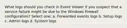 What logs should you check in Event Viewer if you suspect that a service failure might be due to the Windows Firewall configuration? Select one: a. Forwarded events logs b. Setup logs c. Admin logs d. System logs