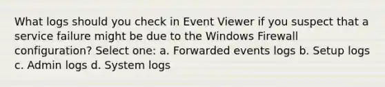 What logs should you check in Event Viewer if you suspect that a service failure might be due to the Windows Firewall configuration? Select one: a. Forwarded events logs b. Setup logs c. Admin logs d. System logs