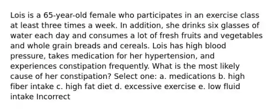 Lois is a 65-year-old female who participates in an exercise class at least three times a week. In addition, she drinks six glasses of water each day and consumes a lot of fresh fruits and vegetables and whole grain breads and cereals. Lois has high blood pressure, takes medication for her hypertension, and experiences constipation frequently. What is the most likely cause of her constipation? Select one: a. medications b. high fiber intake c. high fat diet d. excessive exercise e. low fluid intake Incorrect