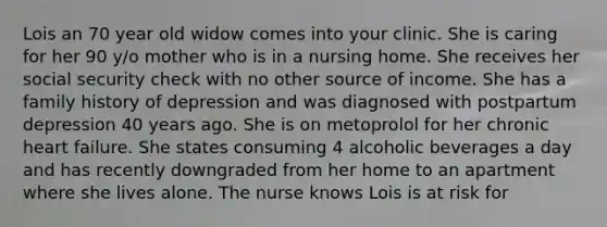 Lois an 70 year old widow comes into your clinic. She is caring for her 90 y/o mother who is in a nursing home. She receives her social security check with no other source of income. She has a family history of depression and was diagnosed with postpartum depression 40 years ago. She is on metoprolol for her chronic heart failure. She states consuming 4 alcoholic beverages a day and has recently downgraded from her home to an apartment where she lives alone. The nurse knows Lois is at risk for