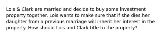 Lois & Clark are married and decide to buy some investment property together. Lois wants to make sure that if she dies her daughter from a previous marriage will inherit her interest in the property. How should Lois and Clark title to the property?