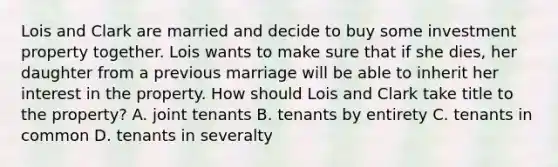 Lois and Clark are married and decide to buy some investment property together. Lois wants to make sure that if she dies, her daughter from a previous marriage will be able to inherit her interest in the property. How should Lois and Clark take title to the property? A. joint tenants B. tenants by entirety C. tenants in common D. tenants in severalty