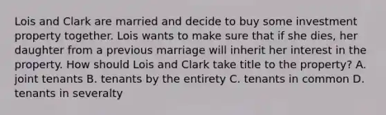 Lois and Clark are married and decide to buy some investment property together. Lois wants to make sure that if she dies, her daughter from a previous marriage will inherit her interest in the property. How should Lois and Clark take title to the property? A. joint tenants B. tenants by the entirety C. tenants in common D. tenants in severalty