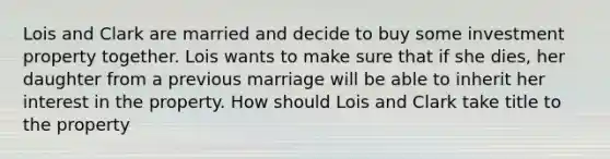 Lois and Clark are married and decide to buy some investment property together. Lois wants to make sure that if she dies, her daughter from a previous marriage will be able to inherit her interest in the property. How should Lois and Clark take title to the property