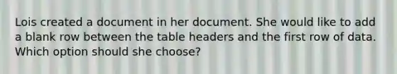 Lois created a document in her document. She would like to add a blank row between the table headers and the first row of data. Which option should she choose?