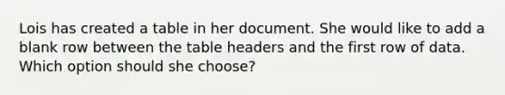 Lois has created a table in her document. She would like to add a blank row between the table headers and the first row of data. Which option should she choose?