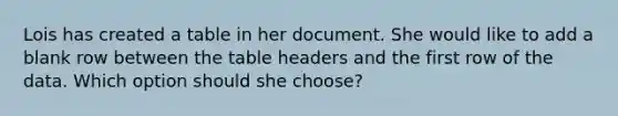 Lois has created a table in her document. She would like to add a blank row between the table headers and the first row of the data. Which option should she choose?